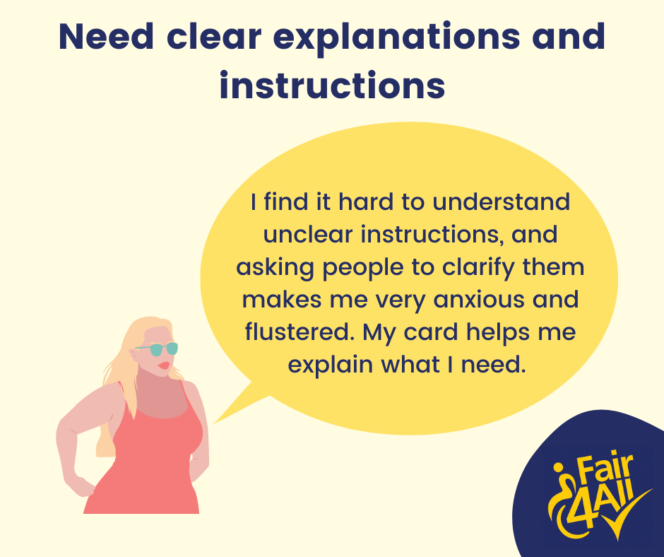 Need clear explanations and instructions. "I find it hard to understand unclear instructions, and asking people to clarify them makes me very anxious and flustered. My card helps me explain what I need."