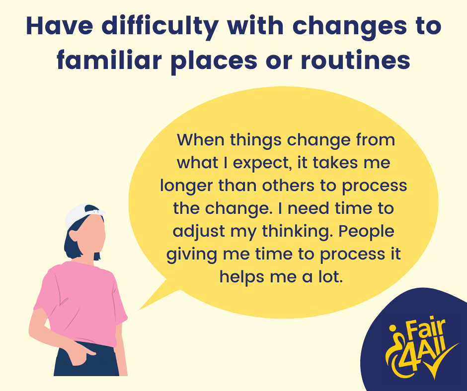 Have difficulty with changes to familiar places or routines. "When things change from what I expect, it takes me longer than others to process the change. I need time to adjust my thinking. People giving me time to process it helps me a lot."
