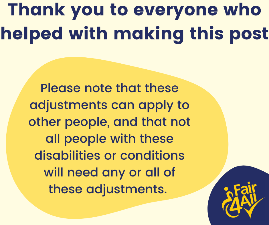 Thank you to everyone who helped with making this post. Please note that these adjustments can apply to other people, and that not all people with these disabilities or conditions will need any or all of these adjustments.