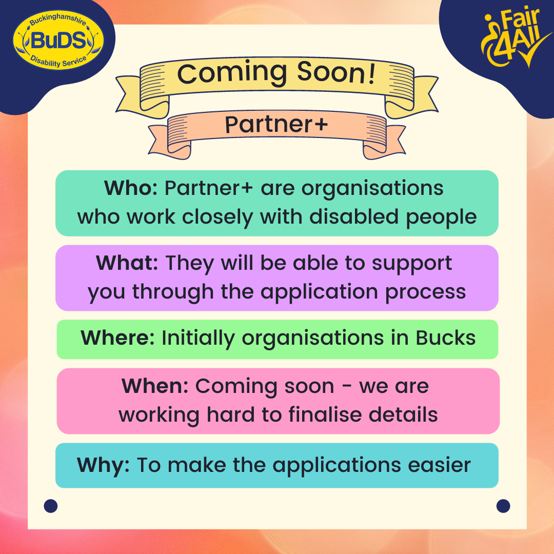 Coming soon! Partner+. Who - Partner+ are organisations who work closely with disabled people. What - They will be able to support you through the application process. Where - Initially organisations in Bucks. When - Coming soon - we are working hard to finalise details. Why - To make the applications easier.